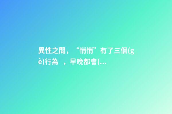 異性之間，“悄悄”有了三個(gè)行為，早晚都會(huì)在一起。